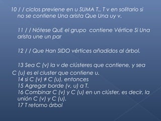 10 / / ciclos previene en u SUMA T., T v en solitario si
no se contiene Una arista Que Una uy v.
11 / / Nótese QuE el grupo contiene Vértice Si Una
arista une un par
12 / / Que Han SIDO vértices añadidos al árbol.
13 Sea C (v) la v de clústeres que contiene, y sea
C (u) es el cluster que contiene u.
14 si C (v) ≠ C (u), entonces
15 Agregar borde (v, u) a T.
16 Combinar C (v) y C (u) en un clúster, es decir, la
unión C (v) y C (u).
17 T retorno árbol
 