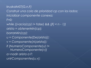 kruskalMST(G,n,F)
Construir una cola de prioridad cp con los lados;
Inicializar componente conexa;
F=0;
while ((vacia(cp) != false) && (jFj < n - 1))
arista = obtenerMin(cp);
borrarMin(cp);
u = Componente(De(arista));
v = Componente(A(arista));
if (NumeroComponente(u) !=
NumeroComponente(v))
a~nadir arista a F;
unirComponentes(u,v);
 
