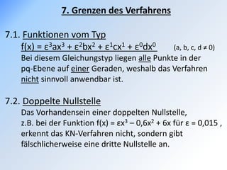 7. Grenzen des Verfahrens
7.1. Funktionen vom Typ
f(x) = ε3ax3 + ε2bx2 + ε1cx1 + ε0dx0 (a, b, c, d ≠ 0)
Bei diesem Gleichungstyp liegen alle Punkte in der
pq-Ebene auf einer Geraden, weshalb das Verfahren
nicht sinnvoll anwendbar ist.
7.2. Doppelte Nullstelle
Das Vorhandensein einer doppelten Nullstelle,
z.B. bei der Funktion f(x) = εx3 – 0,6x2 + 6x für ε = 0,015 ,
erkennt das KN-Verfahren nicht, sondern gibt
fälschlicherweise eine dritte Nullstelle an.
 