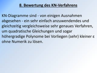 8. Bewertung des KN-Verfahrens
KN-Diagramme sind - von einigen Ausnahmen
abgesehen - ein sehr einfach anzuwendendes und
gleichzeitig vergleichsweise sehr genaues Verfahren,
um quadratische Gleichungen und sogar
höhergradige Polynome bei Vorliegen (sehr) kleiner ε
ohne Numerik zu lösen.
 