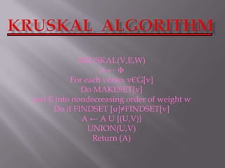 Kruskal  Algorithm KRUSKAL(V,E,W) A ← Φ For each vertex vЄG[v] Do MAKESET[v] sort E into nondecreasing order of weight w Do if FINDSET [u]≠FINDSET[v] A ← A U {(U,V)} UNION(U,V) Return (A) 