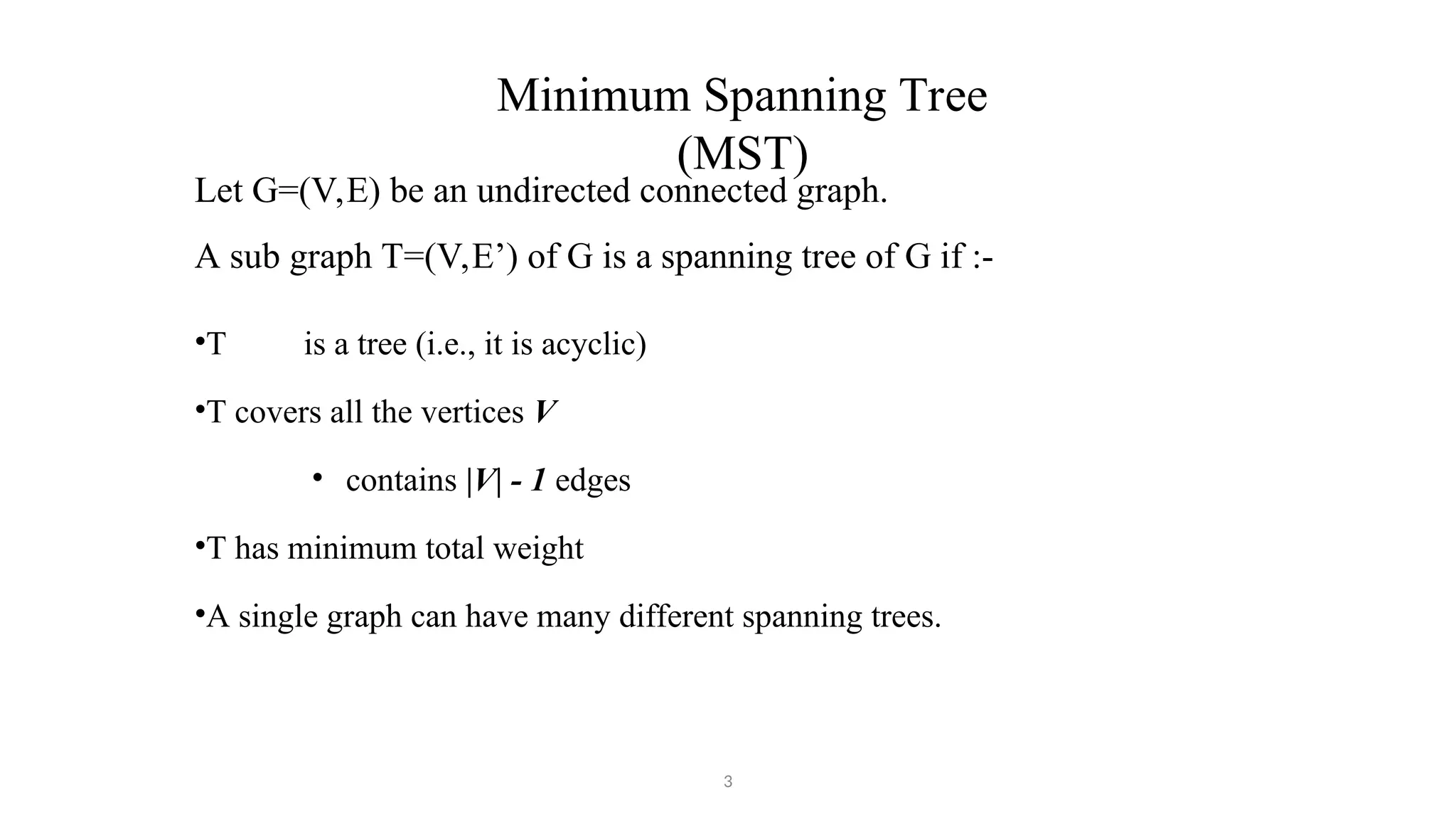 Minimum Spanning Tree
(MST)
3
Let G=(V,E) be an undirected connected graph.
A sub graph T=(V,E’) of G is a spanning tree of G if :-
•T is a tree (i.e., it is acyclic)
•T covers all the vertices V
• contains |V| - 1 edges
•T has minimum total weight
•A single graph can have many different spanning trees.
 