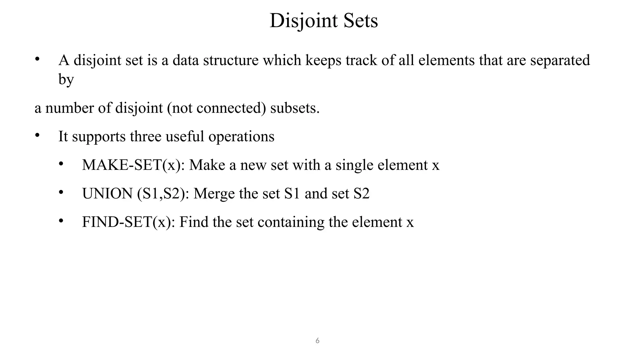 Disjoint Sets
6
• A disjoint set is a data structure which keeps track of all elements that are separated
by
a number of disjoint (not connected) subsets.
• It supports three useful operations
• MAKE-SET(x): Make a new set with a single element x
• UNION (S1,S2): Merge the set S1 and set S2
• FIND-SET(x): Find the set containing the element x
 