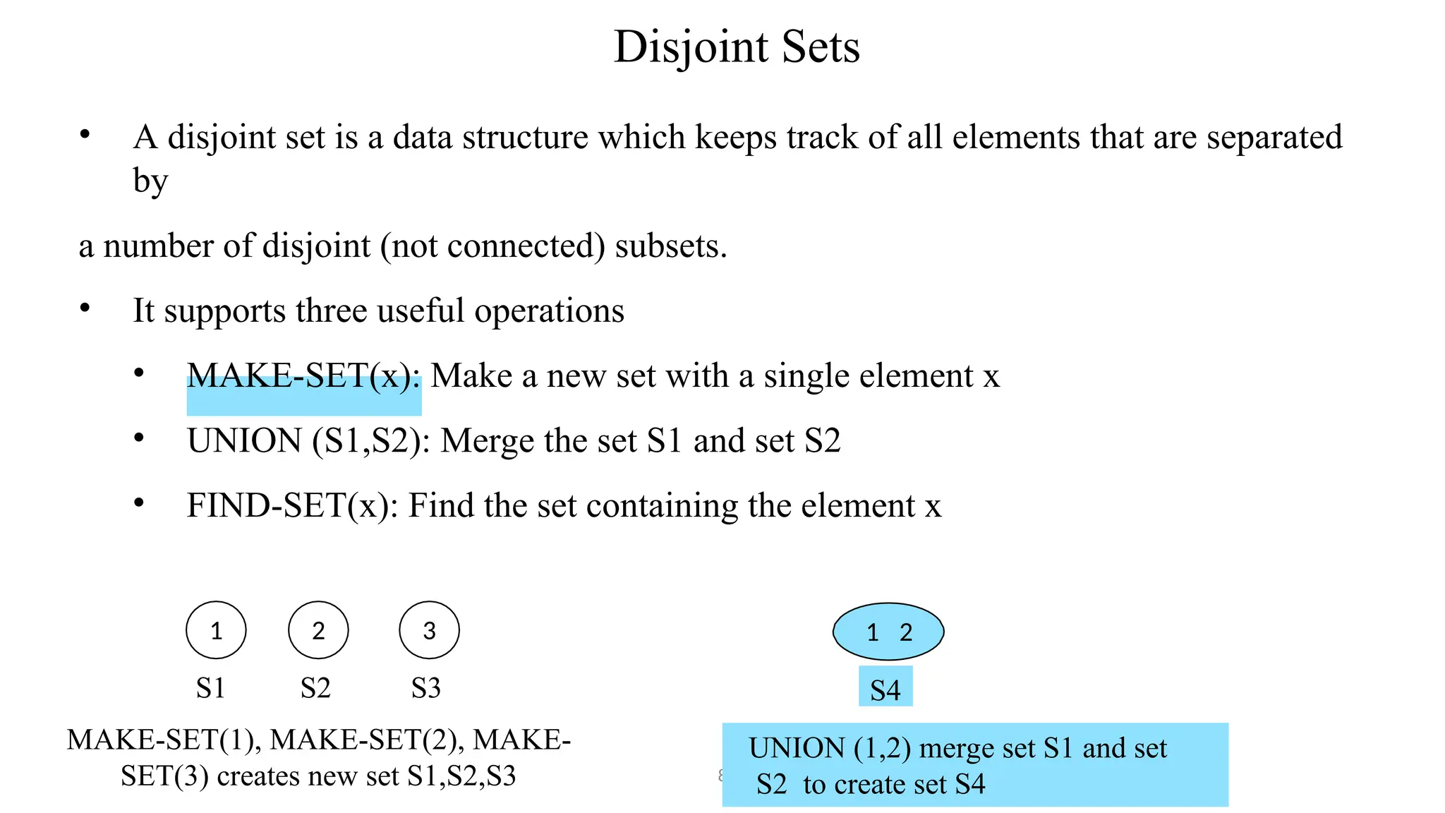 Disjoint Sets
8
• A disjoint set is a data structure which keeps track of all elements that are separated
by
a number of disjoint (not connected) subsets.
• It supports three useful operations
• MAKE-SET(x): Make a new set with a single element x
• UNION (S1,S2): Merge the set S1 and set S2
• FIND-SET(x): Find the set containing the element x
1 2
UNION (1,2) merge set S1 and set
S2 to create set S4
1 2 3
S4
S1 S2 S3
MAKE-SET(1), MAKE-SET(2), MAKE-
SET(3) creates new set S1,S2,S3
 