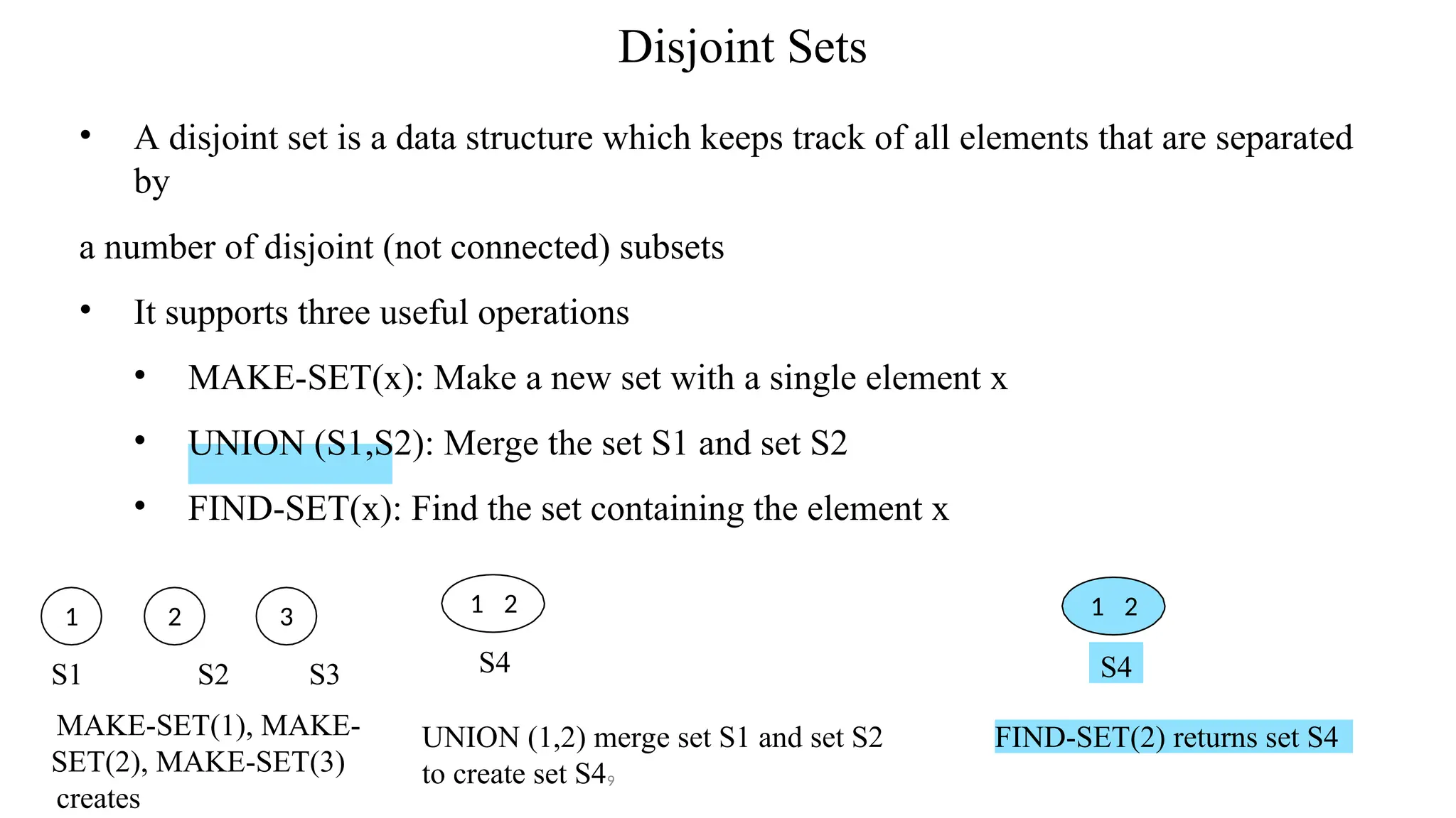 Disjoint Sets
• A disjoint set is a data structure which keeps track of all elements that are separated
by
a number of disjoint (not connected) subsets
• It supports three useful operations
• MAKE-SET(x): Make a new set with a single element x
• UNION (S1,S2): Merge the set S1 and set S2
• FIND-SET(x): Find the set containing the element x
1 2
UNION (1,2) merge set S1 and set S2
to create set S49
1 2 3
S4
FIND-SET(2) returns set S4
1 2
S4
S1 S2 S3
MAKE-SET(1), MAKE-
SET(2), MAKE-SET(3)
creates
 