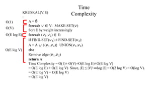 KRUSKAL(V,E)
:
Time
Complexity
O(1)
O(V)
O(E log E)
A = ∅
foreach 𝑣 ∈ V: MAKE-SET(𝑣)
Sort E by weight increasingly
foreach (𝑣1,𝑣2) ∈ E:
if FIND-SET(𝑣1) ≠ FIND-SET(𝑣2):
A = A ∪ {(𝑣1,𝑣2)} UNION(𝑣1,𝑣2)
else
Remove edge (𝑣1,𝑣2)
return A
Time Complexity = O(1)+ O(V)+O(E log E)+O(E log V)
= O(E log E) + O(E log V) Since, |E| ≤ |V|2 ⇒log |E| = O(2 log V) = O(log V).
= O(E log V) + O(E log V)
= O(E log V)
O(E log V)
 