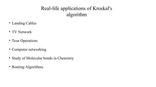 Real-life applications of Kruskal's
algorithm
• Landing Cables
• TV Network
• Tour Operations
• Computer networking
• Study of Molecular bonds in Chemistry
• Routing Algorithms
 