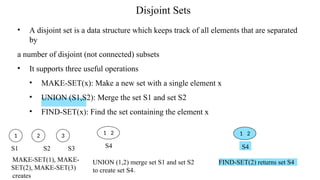 Disjoint Sets
• A disjoint set is a data structure which keeps track of all elements that are separated
by
a number of disjoint (not connected) subsets
• It supports three useful operations
• MAKE-SET(x): Make a new set with a single element x
• UNION (S1,S2): Merge the set S1 and set S2
• FIND-SET(x): Find the set containing the element x
1 2
UNION (1,2) merge set S1 and set S2
to create set S49
1 2 3
S4
FIND-SET(2) returns set S4
1 2
S4
S1 S2 S3
MAKE-SET(1), MAKE-
SET(2), MAKE-SET(3)
creates
 