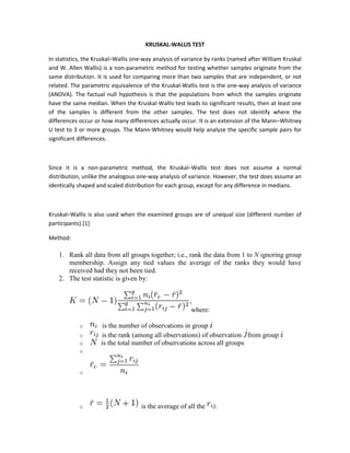 KRUSKAL-WALLIS TEST

In statistics, the Kruskal–Wallis one-way analysis of variance by ranks (named after William Kruskal
and W. Allen Wallis) is a non-parametric method for testing whether samples originate from the
same distribution. It is used for comparing more than two samples that are independent, or not
related. The parametric equivalence of the Kruskal-Wallis test is the one-way analysis of variance
(ANOVA). The factual null hypothesis is that the populations from which the samples originate
have the same median. When the Kruskal-Wallis test leads to significant results, then at least one
of the samples is different from the other samples. The test does not identify where the
differences occur or how many differences actually occur. It is an extension of the Mann–Whitney
U test to 3 or more groups. The Mann-Whitney would help analyze the specific sample pairs for
significant differences.



Since it is a non-parametric method, the Kruskal–Wallis test does not assume a normal
distribution, unlike the analogous one-way analysis of variance. However, the test does assume an
identically shaped and scaled distribution for each group, except for any difference in medians.



Kruskal–Wallis is also used when the examined groups are of unequal size (different number of
participants).[1]

Method:

    1. Rank all data from all groups together; i.e., rank the data from 1 to N ignoring group
       membership. Assign any tied values the average of the ranks they would have
       received had they not been tied.
    2. The test statistic is given by:



                                                        where:

            o        is the number of observations in group
            o       is the rank (among all observations) of observation from group
            o       is the total number of observations across all groups
            o


            o




            o                       is the average of all the    .
 