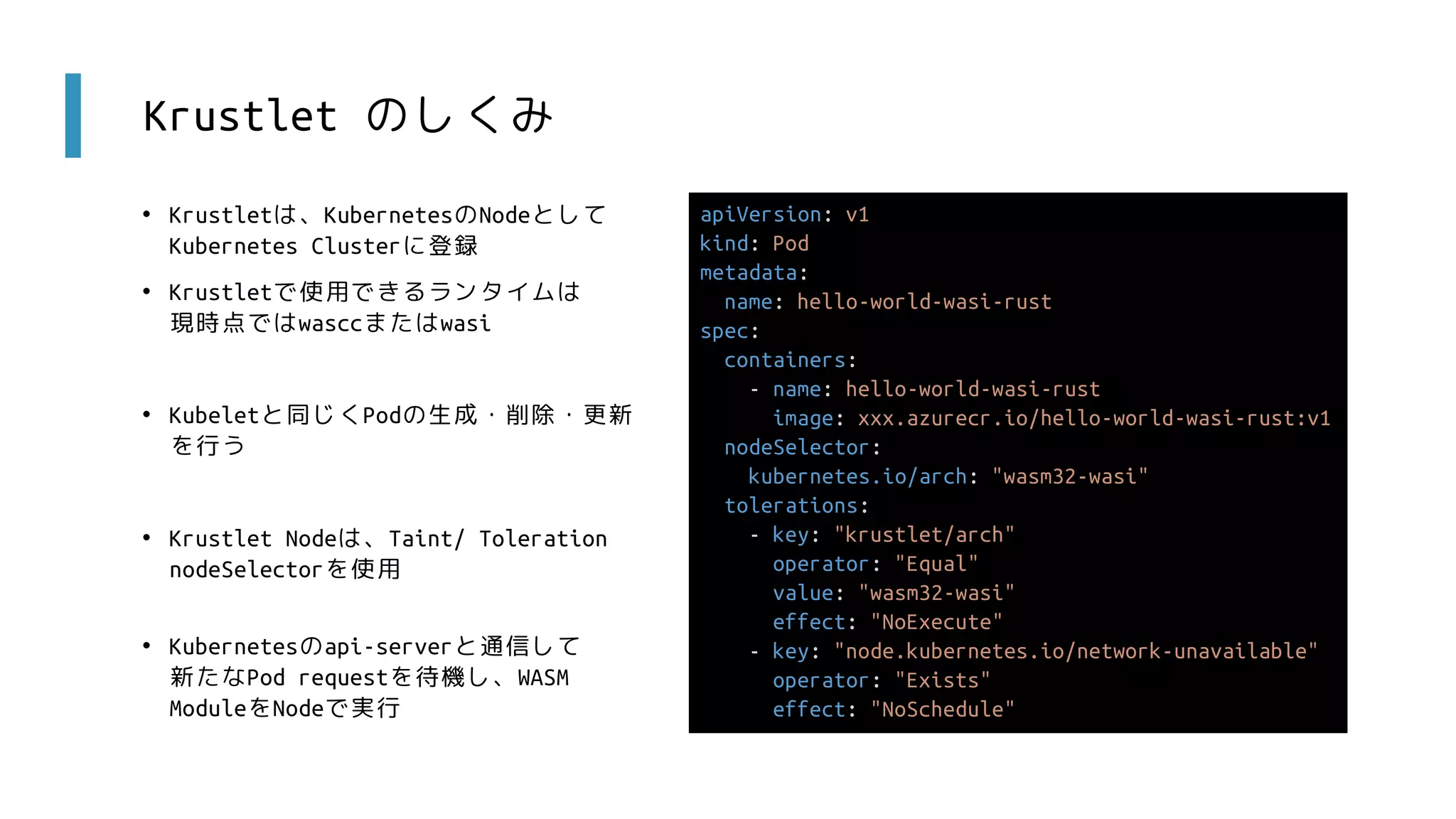 Krustlet のしくみ
• Krustletは、KubernetesのNodeとして
Kubernetes Clusterに登録
• Krustletで使用できるランタイムは
現時点ではwasccまたはwasi
• Kubeletと同じくPodの生成・削除・更新
を行う
• Krustlet Nodeは、Taint/ Toleration
nodeSelectorを使用
• Kubernetesのapi-serverと通信して
新たなPod requestを待機し、WASM
ModuleをNodeで実行
apiVersion: v1
kind: Pod
metadata:
name: hello-world-wasi-rust
spec:
containers:
- name: hello-world-wasi-rust
image: xxx.azurecr.io/hello-world-wasi-rust:v1
nodeSelector:
kubernetes.io/arch: "wasm32-wasi"
tolerations:
- key: "krustlet/arch"
operator: "Equal"
value: "wasm32-wasi"
effect: "NoExecute"
- key: "node.kubernetes.io/network-unavailable"
operator: "Exists"
effect: "NoSchedule"
 