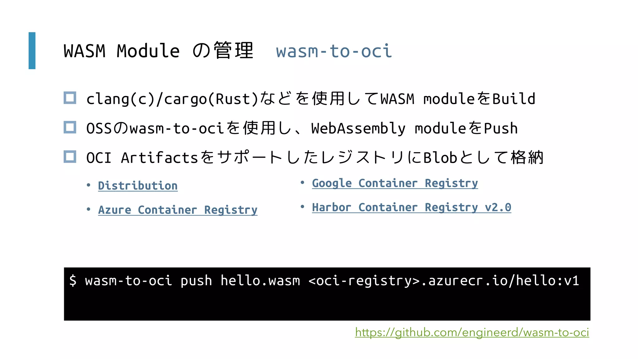 WASM Module の管理 wasm-to-oci
 clang(c)/cargo(Rust)などを使用してWASM moduleをBuild
 OSSのwasm-to-ociを使用し、WebAssembly moduleをPush
 OCI ArtifactsをサポートしたレジストリにBlobとして格納
$ wasm-to-oci push hello.wasm <oci-registry>.azurecr.io/hello:v1
https://github.com/engineerd/wasm-to-oci
• Google Container Registry
• Harbor Container Registry v2.0
• Distribution
• Azure Container Registry
 
