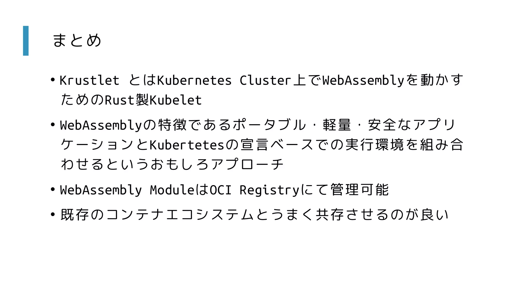 まとめ
• Krustlet とはKubernetes Cluster上でWebAssemblyを動かす
ためのRust製Kubelet
• WebAssemblyの特徴であるポータブル・軽量・安全なアプリ
ケーションとKubertetesの宣言ベースでの実行環境を組み合
わせるというおもしろアプローチ
• WebAssembly ModuleはOCI Registryにて管理可能
• 既存のコンテナエコシステムとうまく共存させるのが良い
 
