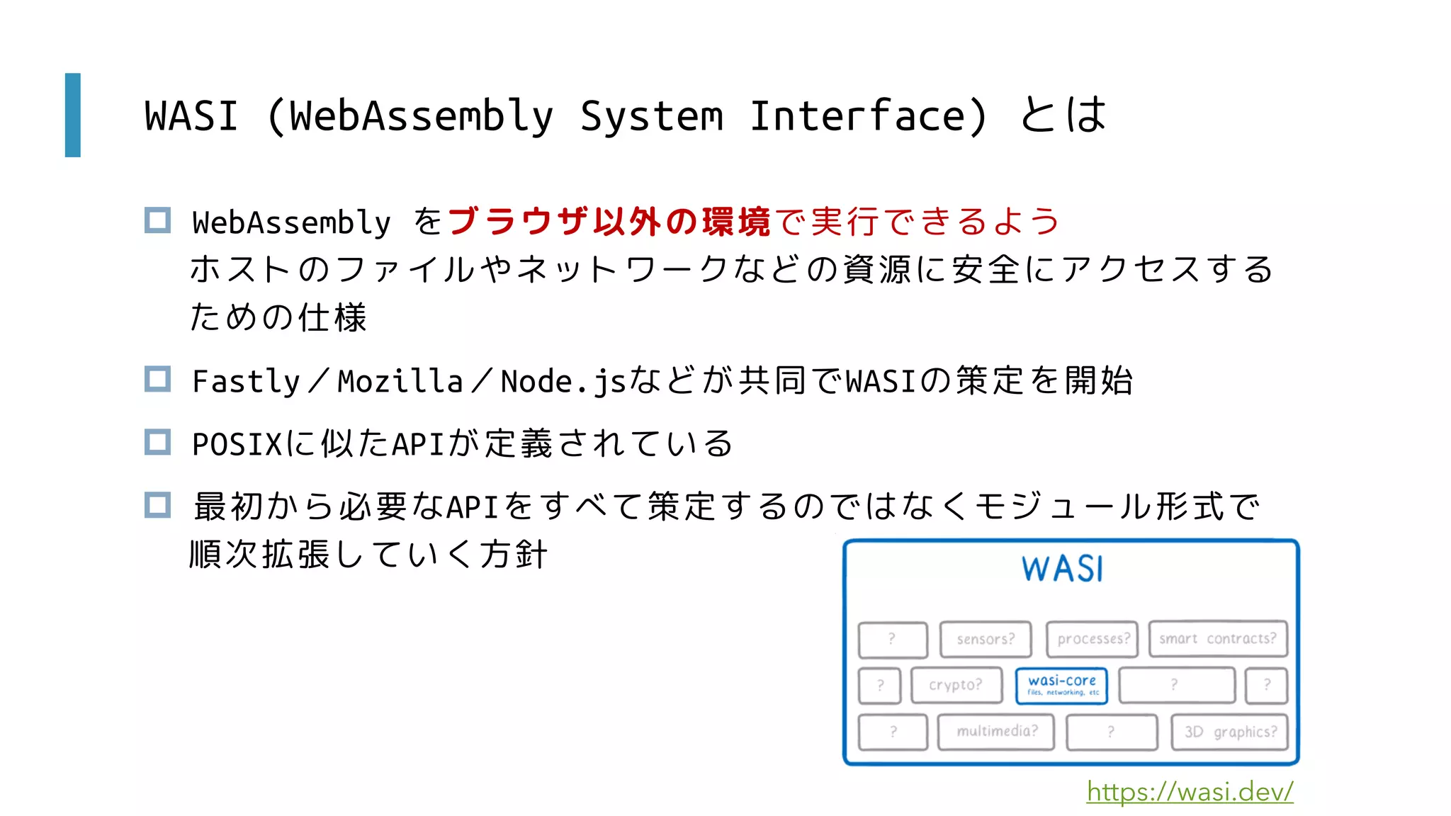 WASI (WebAssembly System Interface) とは
 WebAssembly をブラウザ以外の環境で実行できるよう
ホストのファイルやネットワークなどの資源に安全にアクセスする
ための仕様
 Fastly／Mozilla／Node.jsなどが共同でWASIの策定を開始
 POSIXに似たAPIが定義されている
 最初から必要なAPIをすべて策定するのではなくモジュール形式で
順次拡張していく方針
https://wasi.dev/
 