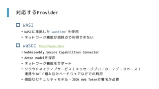 対応するProvider
 WASI
• WASIに準拠した`wastime`を使用
• ネットワーク機能が現時点で利用できない
 waSCC
• WebAssembly Secure Capabilities Connector
• Actor Modelを採用
• ネットワーク機能をサポート
• クラウドネイティブサービス（メッセージブローカー／データベース）
連携やIoT／組み込みハードウェアなどでの利用
• 強固なセキュリティモデル・JSON Web Tokenで署名が必要
https://wascc.dev/
 