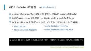 WASM Module の管理 wasm-to-oci
 clang(c)/cargo(Rust)などを使用してWASM moduleをBuild
 OSSのwasm-to-ociを使用し、WebAssembly moduleをPush
 OCI ArtifactsをサポートしたレジストリにBlobとして格納
$ wasm-to-oci push hello.wasm <oci-registry>.azurecr.io/hello:v1
https://github.com/engineerd/wasm-to-oci
• Google Container Registry
• Harbor Container Registry v2.0
• Distribution
• Azure Container Registry
 