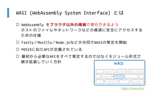 WASI (WebAssembly System Interface) とは
 WebAssembly をブラウザ以外の環境で実行できるよう
ホストのファイルやネットワークなどの資源に安全にアクセスする
ための仕様
 Fastly／Mozilla／Node.jsなどが共同でWASIの策定を開始
 POSIXに似たAPIが定義されている
 最初から必要なAPIをすべて策定するのではなくモジュール形式で
順次拡張していく方針
https://wasi.dev/
 