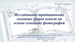 Автор: Крутченко Екатерина Витальевна, ученица 7 класса МБОУ «СШ №14»
Руководитель: Думенко Татьяна Геннадьевна, учитель технологии
г. Нижневартовск, ХМАО-Югра
2017 год
Исследование традиционных
головных уборов невест на
основе семейных фотографий
Исследовательская работа
 
