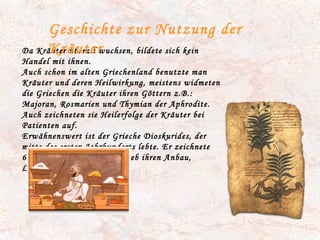 Da Kräuter überall wuchsen, bildete sich kein Handel mit ihnen. Auch schon im alten Griechenland benutzte man Kräuter und deren Heilwirkung, meistens widmeten die Griechen die Kräuter ihren Göttern z.B.: Majoran, Rosmarien und Thymian der Aphrodite. Auch zeichneten sie Heilerfolge der Kräuter bei Patienten auf. Erwähnenswert ist der Grieche Dioskurides, der mitte des ersten Jahrhunderts lebte. Er zeichnete 600 Kräuter auf und beschrieb ihren Anbau, Lagerung und ihre Pflege. Geschichte zur Nutzung der Kräuter 