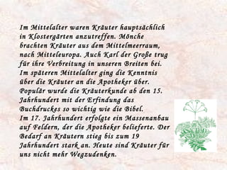 Im Mittelalter waren Kräuter hauptsächlich in Klostergärten anzutreffen. Mönche brachten Kräuter aus dem Mittelmeerraum, nach Mitteleuropa. Auch Karl der Große trug für ihre Verbreitung in unseren Breiten bei. Im späteren Mittelalter ging die Kenntnis über die Kräuter an die Apotheker über. Populär wurde die Kräuterkunde ab den 15. Jahrhundert mit der Erfindung das Buchdruckes so wichtig wie die Bibel. Im 17. Jahrhundert erfolgte ein Massenanbau auf Feldern, der die Apotheker belieferte. Der Bedarf an Kräutern stieg bis zum 19 Jahrhundert stark an. Heute sind Kräuter für uns nicht mehr Wegzudenken.  
