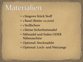 1 längeres Stück Stoff1 Band (Breite <0,7cm)1 Stoffschere1 kleine SicherheitsnadelNähnadel und Faden ODER NähmaschineOptional: StecknadelnOptional: Loch- und NietzangeMaterialien