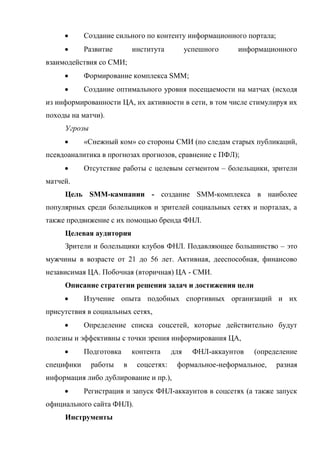       Создание сильного по контенту информационного портала;
           Развитие         института          успешного    информационного
взаимодействия со СМИ;
           Формирование комплекса SMM;
           Создание оптимального уровня посещаемости на матчах (исходя
из информированности ЦА, их активности в сети, в том числе стимулируя их
походы на матчи).
     Угрозы
           «Снежный ком» со стороны СМИ (по следам старых публикаций,
псевдоаналитика в прогнозах прогнозов, сравнение с ПФЛ);
           Отсутствие работы с целевым сегментом – болельщики, зрители
матчей.
     Цель SMM-кампании - создание SMM-комплекса в наиболее
популярных среди болельщиков и зрителей социальных сетях и порталах, а
также продвижение с их помощью бренда ФНЛ.
     Целевая аудитория
     Зрители и болельщики клубов ФНЛ. Подавляющее большинство – это
мужчины в возрасте от 21 до 56 лет. Активная, дееспособная, финансово
независимая ЦА. Побочная (вторичная) ЦА - СМИ.
     Описание стратегии решения задач и достижения цели
           Изучение опыта подобных спортивных организаций и их
присутствия в социальных сетях,
           Определение списка соцсетей, которые действительно будут
полезны и эффективны с точки зрения информирования ЦА,
           Подготовка       контента     для     ФНЛ-аккаунтов   (определение
специфики     работы     в    соцсетях:    формальное-неформальное,     разная
информация либо дублирование и пр.),
           Регистрация и запуск ФНЛ-аккаунтов в соцсетях (а также запуск
официального сайта ФНЛ).
     Инструменты
 