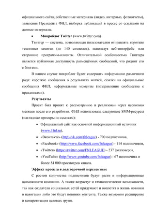 официального сайта, собственные материалы (видео, интервью, фотоотчеты),
заявления Президента ФНЛ, выборка публикаций в прессе со ссылками на
данные материалы.
            Микроблог Twitter (www.twitter.com)
     Твиттер — система, позволяющая пользователям отправлять короткие
текстовые заметки (до 140 символов), используя веб-интерфейс            или
сторонние программы-клиенты. Отличительной особенностью Твиттера
является публичная доступность размещённых сообщений, что роднит его
с блогами.
     В нашем случае микроблог будет содержать информацию различного
рода: короткие сообщения о результатах матчей, ссылки на официальные
сообщения ФНЛ, неформальные моменты (поздравления сообщества с
праздниками).
     Результаты
     Проект был принят к рассмотрению и реализован через несколько
месяцев после его разработки. ФНЛ использовала следующие SMM-ресурсы
(наглядные примеры по ссылкам):
          Официальный сайт как основной информационный источник
             (www.1fnl.ru),
          «Вконтакте» (http://vk.com/fnleague) - 700 подписчиков,
          «Facebook» (http://www.facebook.com/fnleague) - 114 подписчиков,
          «Twitter» (https://twitter.com/FNLEAGUE) - 237 фолловеров,
          «YouTube» (http://www.youtube.com/fnleague) - 67 подписчика и
             более 54 000 просмотров канала.
     Эффект проекта в долгосрочной перспективе
     С ростом количества подписчиков будут расти и информационные
возможности компании. А также возрастут и технологические возможности,
так как создатели социальных сетей придумают и воплотят в жизнь новинки
в навигации либо это будут новинки контента. Также возможно расширение
и конкретизация целевых групп.
 
