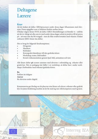 Deltagene
Lærere
Krav
Att de önskar att delta i KRUtprocessen under dessa dagar tillsammans med elev-
erna. Finns uppgifter som vi behöver fördela mellan lärare.
(Önskar någon lärare INTE att delta i KRUt-föreställningen så föreslår vi – utifrån
att det är viktigt att alla som är med under dessa dagar också är positiva till att prova
på – att man inte ska bli tvingad – men de ikke ersätts/erstattes med vikarier. Endast
ordinarie KRUt-lärare ska delta).

Der er brug for følgende lärarkompetens:
•	     Dirigenter	
•	     Musikere
•	     Körledare
•	     Koreografer/danslärare	till	den	grekiska	kören
•	     Workshop;	teater,	bild/måleri
•	     Kreativ	dokumentation	genom	ljud,	bild,	animation	och	text.

Alle lärare deltar på scenen sammen med eleverne i soloindslag og orkester eller
græsk	kor.	När	en	pedagog	inte	håller	i	en	workshop,	så	deltar	han	i	andre	work-
shops i forbindelse med orkester/grekiska kören.

Bo
Enklare än tidigare
Ansvar
för eleverna under dagtid.


Kommunerna	ger	förslag	var	de	placerar	sina	lärare	och	elever;	orkester	eller	grekisk	
kör.	En	jämn	fördelning	innebär	att	de	får	med	sig	mer	olik	kompetens	med	sig	hem.	
 