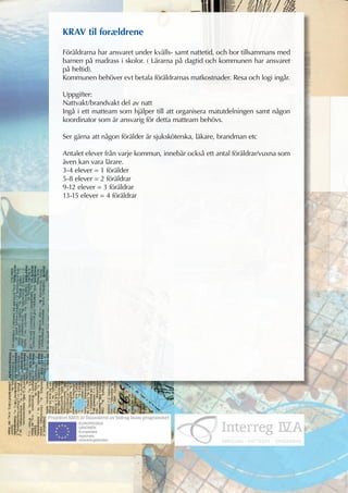 KRAV til forældrene

Föräldrarna har ansvaret under kvälls- samt nattetid, och bor tillsammans med
barnen på madrass i skolor. ( Lärarna på dagtid och kommunen har ansvaret
på heltid).
Kommunen behöver evt betala föräldrarnas matkostnader. Resa och logi ingår.

Uppgifter:
Nattvakt/brandvakt del av natt
Ingå i ett matteam som hjälper till att organisera matutdelningen samt någon
koordinator som är ansvarig för detta matteam behövs.

Ser gärna att någon förälder är sjuksköterska, läkare, brandman etc

Antalet elever från varje kommun, innebär också ett antal föräldrar/vuxna som
även kan vara lärare.
3-4 elever = 1 förälder
5-8 elever = 2 föräldrar
9-12 elever = 3 föräldrar
13-15 elever = 4 föräldrar
 