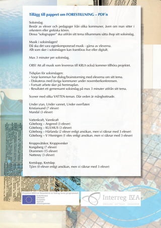 Tillägg till pappret om FORESTILLNING – PDF´n

Soloinslag
Består av elever och pedagoger från olika kommuner, även om man sitter i
orkestern eller grekiska kören.
Dessa ”sologrupper” ska utifrån sitt tema tillsammans sätta ihop sitt soloinslag.

Musik i soloinslagen?
Då ska det vara egenkomponerad musik - gärna av eleverna.
Allt som sker i soloinslagen kan framföras live eller digitalt.

Max 3 minuter per soloinslag.

OBS! Att all musik som levereras till KRUt också kommer tillhöra projektet.

Tidsplan för soloinslagen:
- Varje kommun har dialog/brainstorming med eleverna om sitt tema.
- Diskuteras med övriga kommuner under novemberkonferensen.
- Fortsatt arbete sker på hemmaplan.
- Resultatet ett gemensamt soloinslag på max 3 minuter utifrån sitt tema.

Scener med olika VATTEN-teman. Där orden är mångbottnade.

Under ytan, Under vannet, Under overflaten
Kristiansand (7 elever)
Mandal (3 elever)

Vattenkraft, Vannkraft
Göteborg – Angered (3 elever)
Göteborg – KULMUS (3 elever)
Göteborg – Härlanda (2 elever enligt ansökan, men vi räknar med 3 elever)
Göteborg – V Hisningen (1 elev enligt ansökan, men vi räknar med 3 elever)

Kroppsvätskor, Kroppsvesker
Kongsberg (7 elever)
Drammen (15 elever)
Nøtterøy (3 elever)

Kretslopp, Kretsløp
Tjörn (0 elever enligt ansökan, men vi räknar med 3 elever)
 