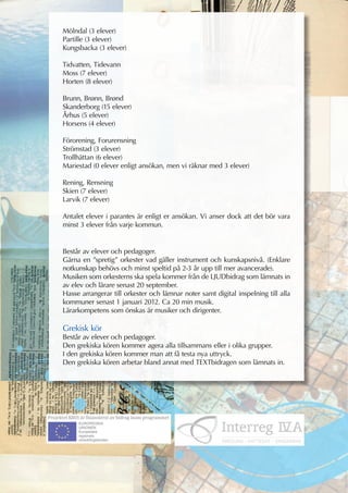 Mölndal (3 elever)
Partille (3 elever)
Kungsbacka (3 elever)

Tidvatten, Tidevann
Moss (7 elever)
Horten (8 elever)

Brunn, Brønn, Brønd
Skanderborg (15 elever)
Århus (5 elever)
Horsens (4 elever)

Förorening, Forurensning
Strömstad (3 elever)
Trollhättan (6 elever)
Mariestad (0 elever enligt ansökan, men vi räknar med 3 elever)

Rening, Rensning
Skien (7 elever)
Larvik (7 elever)

Antalet elever i parantes är enligt er ansökan. Vi anser dock att det bör vara
minst 3 elever från varje kommun.


Består av elever och pedagoger.
Gärna en ”spretig” orkester vad gäller instrument och kunskapsnivå. (Enklare
notkunskap behövs och minst speltid på 2-3 år upp till mer avancerade).
Musiken som orkesterns ska spela kommer från de LJUDbidrag som lämnats in
av elev och lärare senast 20 september.
Hasse arrangerar till orkester och lämnar noter samt digital inspelning till alla
kommuner senast 1 januari 2012. Ca 20 min musik.
Lärarkompetens som önskas är musiker och dirigenter.

Grekisk kör
Består av elever och pedagoger.
Den grekiska kören kommer agera alla tillsammans eller i olika grupper.
I den grekiska kören kommer man att få testa nya uttryck.
Den grekiska kören arbetar bland annat med TEXTbidragen som lämnats in.
 