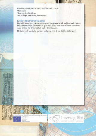 Lärarkompetens önskas som kan hålla i olika delar;
*Körledare
*Koreografer/danslärare
*Workshops med teater, bild/måleri

Kreativ dokumentationsgrupp
Föreställningen ska dokumenteras av en grupp som består av lärare och elever.
Dokumentationen kan bestå av ljud, bild, foto, film, text och evt animation.
Ange om du har önskemål att ingå i denna grupp.
Detta innebär samtidigt atman – troligtvis - inte är med i föreställningen.
 