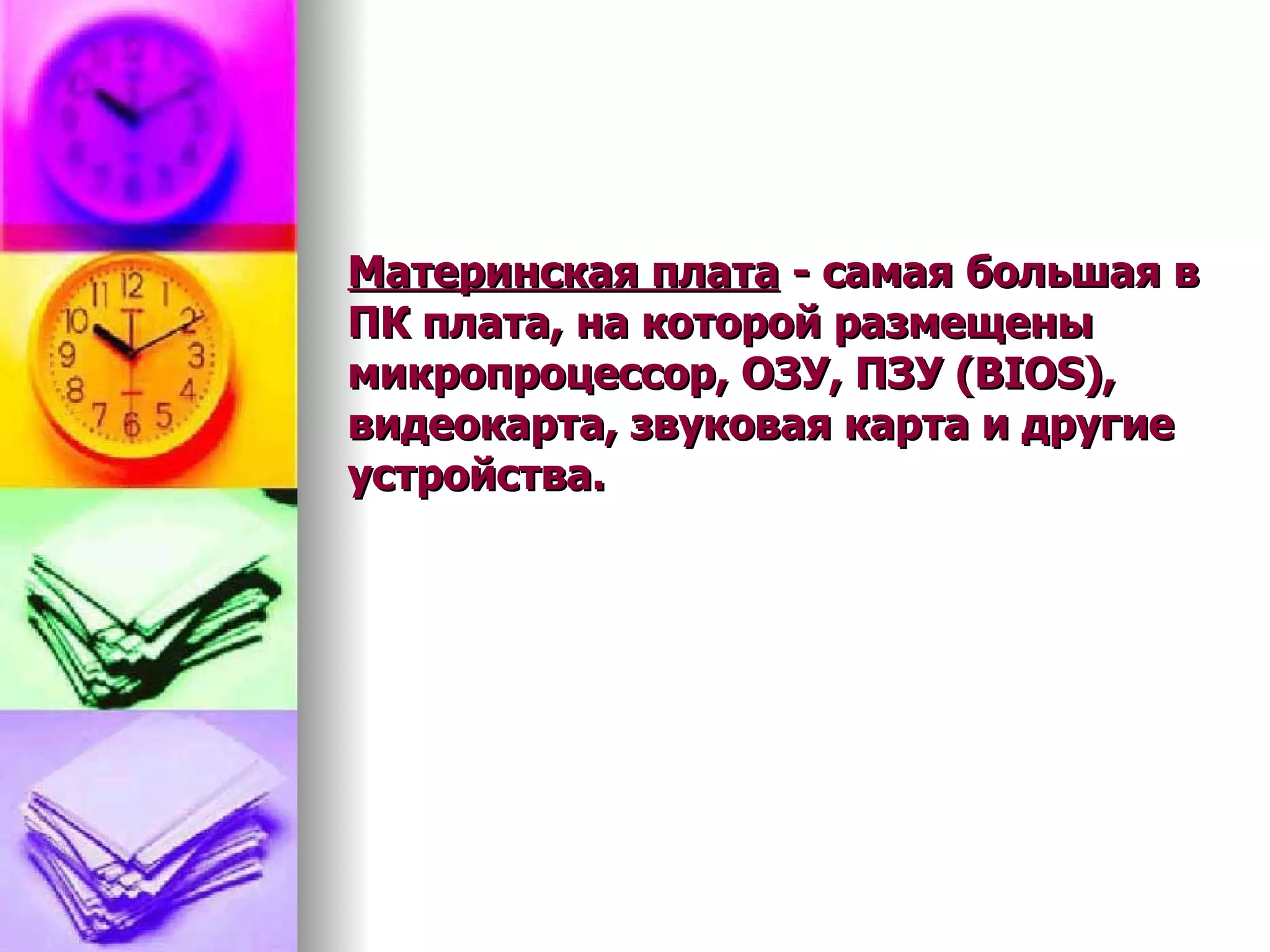 Материнская плата  - самая большая в ПК плата, на которой размещены микропроцессор, ОЗУ, ПЗУ (BIOS), видеокарта, звуковая карта и другие устройства.  