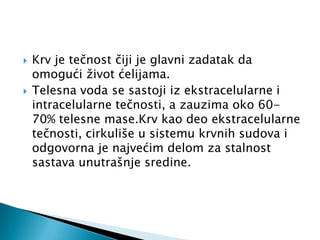 



Krv je tečnost čiji je glavni zadatak da
omogući život ćelijama.
Telesna voda se sastoji iz ekstracelularne i
intracelularne tečnosti, a zauzima oko 6070% telesne mase.Krv kao deo ekstracelularne
tečnosti, cirkuliše u sistemu krvnih sudova i
odgovorna je najvećim delom za stalnost
sastava unutrašnje sredine.

 