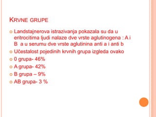 KRVNE GRUPE
Landstajnerova istrazivanja pokazala su da u
eritrocitima ljudi nalaze dve vrste aglutinogena : A i
B a u serumu dve vrste aglutinina anti a i anti b
 Učestalost pojedinih krvnih grupa izgleda ovako
 0 grupa- 46%
 A grupa- 42%
 B grupa – 9%
 AB grupa- 3 %


 