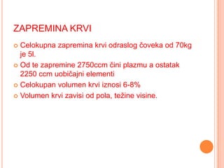 ZAPREMINA KRVI
Celokupna zapremina krvi odraslog čoveka od 70kg
je 5l.
 Od te zapremine 2750ccm čini plazmu a ostatak
2250 ccm uobičajni elementi
 Celokupan volumen krvi iznosi 6-8%
 Volumen krvi zavisi od pola, težine visine.


 