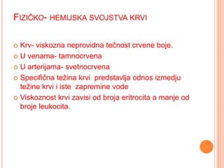 FIZIČKO- HEMIJSKA SVOJSTVA KRVI
Krv- viskozna neprovidna tečnost crvene boje.
 U venama- tamnocrvena
 U arterijama- svetnocrvena
 Specifična težina krvi predstavlja odnos izmedju
težine krvi i iste zapremine vode
 Viskoznost krvi zavisi od broja eritrocita a manje od
broje leukocita.


 