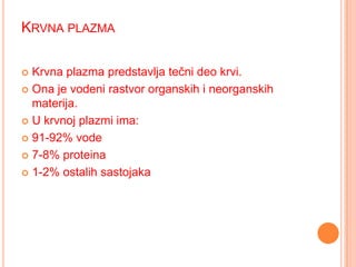 KRVNA PLAZMA
Krvna plazma predstavlja tečni deo krvi.
 Ona je vodeni rastvor organskih i neorganskih
materija.
 U krvnoj plazmi ima:
 91-92% vode
 7-8% proteina
 1-2% ostalih sastojaka


 
