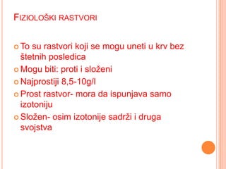 FIZIOLOŠKI RASTVORI
 To

su rastvori koji se mogu uneti u krv bez
štetnih posledica
 Mogu biti: proti i složeni
 Najprostiji 8,5-10g/l
 Prost rastvor- mora da ispunjava samo
izotoniju
 Složen- osim izotonije sadrži i druga
svojstva

 