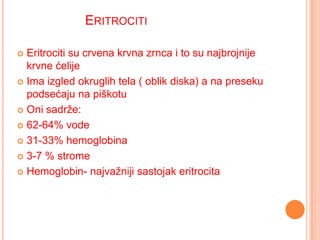 ERITROCITI
Eritrociti su crvena krvna zrnca i to su najbrojnije
krvne ćelije
 Ima izgled okruglih tela ( oblik diska) a na preseku
podsećaju na piškotu
 Oni sadrže:
 62-64% vode
 31-33% hemoglobina
 3-7 % strome
 Hemoglobin- najvažniji sastojak eritrocita


 