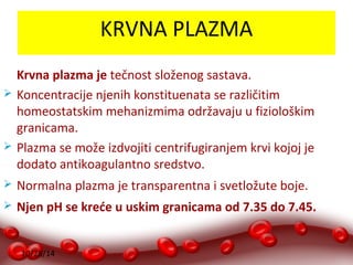 10/28/14 
KRVNA PLAZMA 
Krvna plazma je tečnost složenog sastava. 
 Koncentracije njenih konstituenata se različitim 
homeostatskim mehanizmima održavaju u fiziološkim 
granicama. 
 Plazma se može izdvojiti centrifugiranjem krvi kojoj je 
dodato antikoagulantno sredstvo. 
 Normalna plazma je transparentna i svetložute boje. 
 Njen pH se kreće u uskim granicama od 7.35 do 7.45. 
 