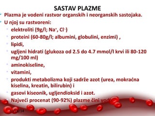 10/28/14 
SASTAV PLAZME 
 Plazma je vodeni rastvor organskih i neorganskih sastojaka. 
 U njoj su rastvoreni: 
 elektroliti (9g/l; Na+, Cl-.) 
 proteini (60-80g/l; albumini, globulini, enzimi) , 
 lipidi, 
 ugljeni hidrati (glukoza od 2.5 do 4.7 mmol/l krvi ili 80-120 
mg/100 ml) 
 aminokiseline, 
 vitamini, 
 produkti metabolizma koji sadrže azot (urea, mokraćna 
kiselina, kreatin, bilirubin) i 
 gasovi kiseonik, ugljendioksid i azot. 
 Najveći procenat (90-92%) plazme čini voda. 
 