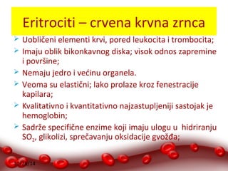 Eritrociti – crvena krvna zrnca 
 Uobličeni elementi krvi, pored leukocita i trombocita; 
 Imaju oblik bikonkavnog diska; visok odnos zapremine 
i površine; 
 Nemaju jedro i većinu organela. 
 Veoma su elastični; lako prolaze kroz fenestracije 
kapilara; 
 Kvalitativno i kvantitativno najzastupljeniji sastojak je 
hemoglobin; 
 Sadrže specifične enzime koji imaju ulogu u hidriranju 
SO2, glikolizi, sprečavanju oksidacije gvožđa; 
10/28/14 
 