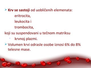  Krv se sastoji od uobličenih elemenata: 
10/28/14 
eritrocita, 
leukocita i 
trombocita, 
koji su suspendovani u tečnom matriksu 
 krvnoj plazmi. 
 Volumen krvi odrasle osobe iznosi 6% do 8% 
telesne mase. 
 