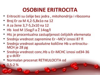 OSOBINE ERITROCITA 
● Eritrociti su ćelije bez jedra , mitohondrija i ribozoma 
● Broj Er za M 4,2-5,8x1o na 12 
● A za žene 3,7-5,2x10 na 12 
● Hb kod M 15og/l a Ž 14og/l 
● Htc je procentualna zastupljenost ćelijskih elemenata 
● Srednja vrednost zapremine Er –MCV iznosi 87 fl 
● Srednja vrednost apsolutne količine Hb u eritrocitu- 
MCH je 28 pg 
● Srednja vrednost conc.Hb u Er-MCHC iznosi od34-36 
g u dclEr 
● Normalan procenat RETIKULOCITA od 
● 0,5-2 % 
 