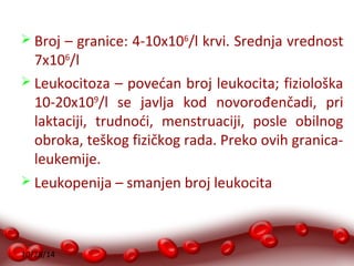  Broj – granice: 4-10x106/l krvi. Srednja vrednost 
7x106/l 
 Leukocitoza – povećan broj leukocita; fiziološka 
10-20x109/l se javlja kod novorođenčadi, pri 
laktaciji, trudnoći, menstruaciji, posle obilnog 
obroka, teškog fizičkog rada. Preko ovih granica-leukemije. 
 Leukopenija – smanjen broj leukocita 
10/28/14 
 