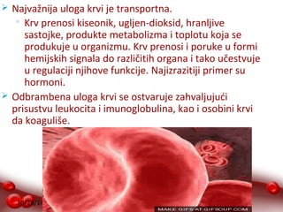  Najvažnija uloga krvi je transportna. 
 Krv prenosi kiseonik, ugljen-dioksid, hranljive 
sastojke, produkte metabolizma i toplotu koja se 
produkuje u organizmu. Krv prenosi i poruke u formi 
hemijskih signala do različitih organa i tako učestvuje 
u regulaciji njihove funkcije. Najizrazitiji primer su 
hormoni. 
 Odbrambena uloga krvi se ostvaruje zahvaljujući 
prisustvu leukocita i imunoglobulina, kao i osobini krvi 
da koaguliše. 
10/28/14 
 