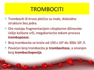 10/28/14 
TROMBOCITI 
 Trombociti ili krvne pločice su male, diskoidne 
strukture bez jedra. 
 Oni nastaju fragmentacijom citoplazme džinovske 
ćelije koštane srži, megakariocita tokom procesa 
trombopoeze. 
 Broj trombocita se kreće od 150 x 106 do 300x 106 /l. 
 Povećan broj trombocita je trombocitoza, a smanjen 
broj trombocitopenija. 
 