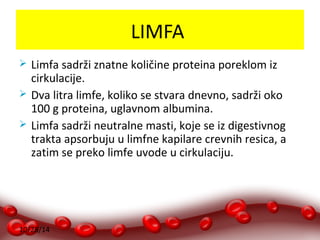 10/28/14 
LIMFA 
 Limfa sadrži znatne količine proteina poreklom iz 
cirkulacije. 
 Dva litra limfe, koliko se stvara dnevno, sadrži oko 
100 g proteina, uglavnom albumina. 
 Limfa sadrži neutralne masti, koje se iz digestivnog 
trakta apsorbuju u limfne kapilare crevnih resica, a 
zatim se preko limfe uvode u cirkulaciju. 
 