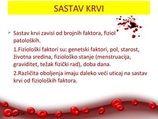 10/28/14 
SASTAV KRVI 
 Sastav krvi zavisi od brojnih faktora, fizioloških i 
patoloških. 
1.Fiziološki faktori su: genetski faktori, pol, starost, 
životna sredina, fiziološko stanje (menstruacija, 
graviditet, težak fizički rad), doba dana. 
2.Različita oboljenja imaju daleko veći uticaj na sastav 
krvi od fizioloških faktora. 
 