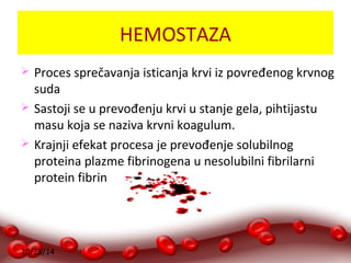 10/28/14 
HEMOSTAZA 
 Proces sprečavanja isticanja krvi iz povređenog krvnog 
suda 
 Sastoji se u prevođenju krvi u stanje gela, pihtijastu 
masu koja se naziva krvni koagulum. 
 Krajnji efekat procesa je prevođenje solubilnog 
proteina plazme fibrinogena u nesolubilni fibrilarni 
protein fibrin 
 